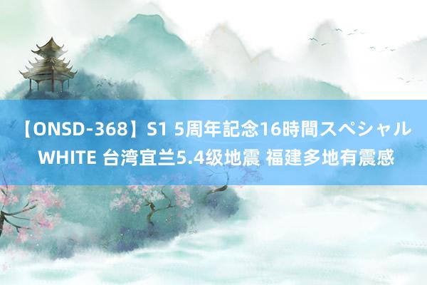 【ONSD-368】S1 5周年記念16時間スペシャル WHITE 台湾宜兰5.4级地震 福建多地有震感