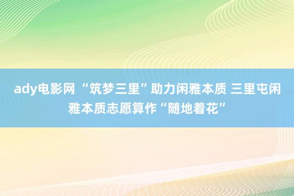 ady电影网 “筑梦三里”助力闲雅本质 三里屯闲雅本质志愿算作“随地着花”