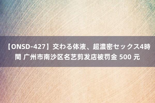 【ONSD-427】交わる体液、超濃密セックス4時間 广州市南沙区名艺剪发店被罚金 500 元