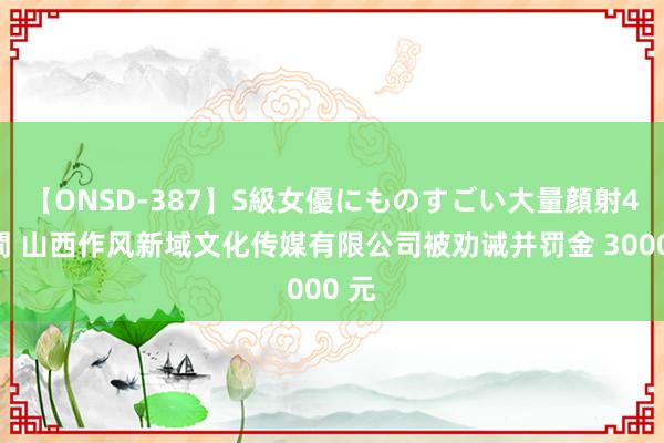 【ONSD-387】S級女優にものすごい大量顔射4時間 山西作风新域文化传媒有限公司被劝诫并罚金 3000 元