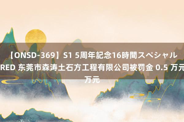 【ONSD-369】S1 5周年記念16時間スペシャル RED 东莞市森涛土石方工程有限公司被罚金 0.5 万元