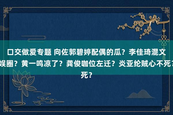 口交做爱专题 向佐郭碧婷配偶的瓜？李佳琦混文娱圈？黄一鸣凉了？龚俊咖位左迁？炎亚纶贼心不死？