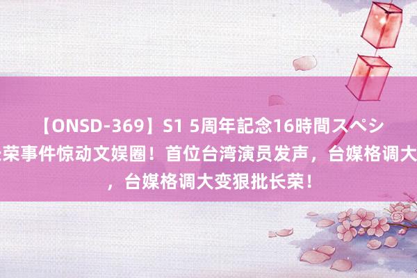 【ONSD-369】S1 5周年記念16時間スペシャル RED 长荣事件惊动文娱圈！首位台湾演员发声，台媒格调大变狠批长荣！