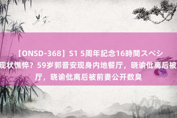 【ONSD-368】S1 5周年記念16時間スペシャル WHITE 现状憔悴？59岁郭晋安现身内地餐厅，晓谕仳离后被前妻公开数臭