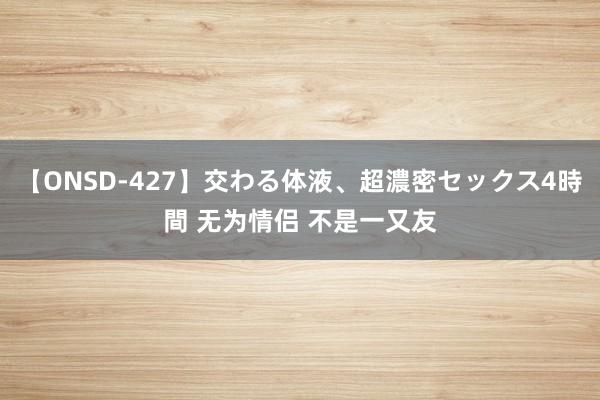 【ONSD-427】交わる体液、超濃密セックス4時間 无为情侣 不是一又友