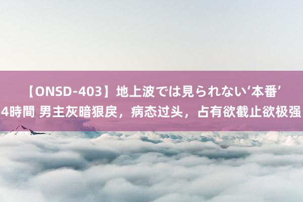 【ONSD-403】地上波では見られない‘本番’4時間 男主灰暗狠戾，病态过头，占有欲截止欲极强