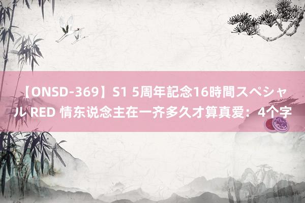 【ONSD-369】S1 5周年記念16時間スペシャル RED 情东说念主在一齐多久才算真爱：4个字