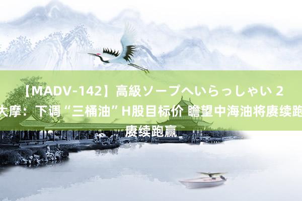 【MADV-142】高級ソープへいらっしゃい 25 大摩：下调“三桶油”H股目标价 瞻望中海油将赓续跑赢