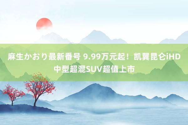 麻生かおり最新番号 9.99万元起！凯翼昆仑iHD中型超混SUV超值上市