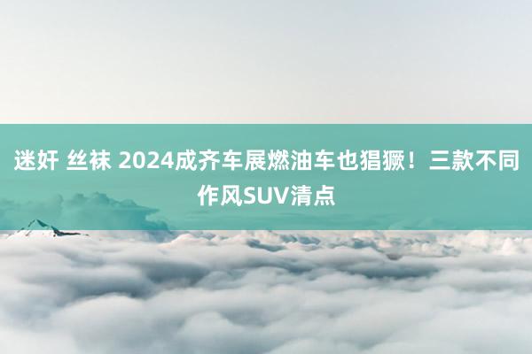 迷奸 丝袜 2024成齐车展燃油车也猖獗！三款不同作风SUV清点