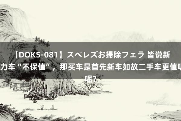 【DOKS-081】スペレズお掃除フェラ 皆说新动力车“不保值”，那买车是首先新车如故二手车更值呢？