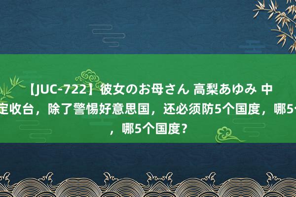 【JUC-722】彼女のお母さん 高梨あゆみ 中国若决定收台，除了警惕好意思国，还必须防5个国度，哪5个国度？