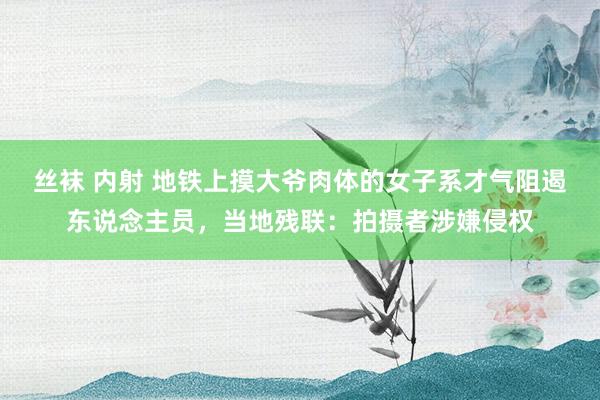 丝袜 内射 地铁上摸大爷肉体的女子系才气阻遏东说念主员，当地残联：拍摄者涉嫌侵权