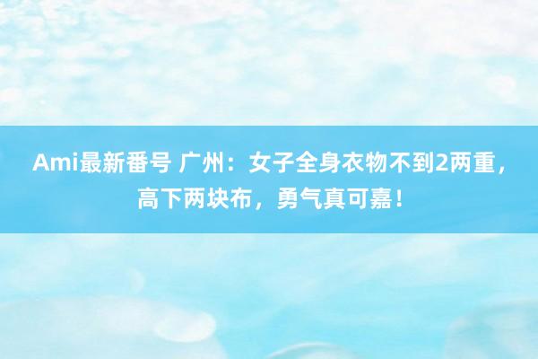 Ami最新番号 广州：女子全身衣物不到2两重，高下两块布，勇气真可嘉！