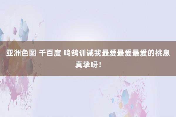 亚洲色图 千百度 鸣鹄训诫我最爱最爱最爱的桃息真挚呀！