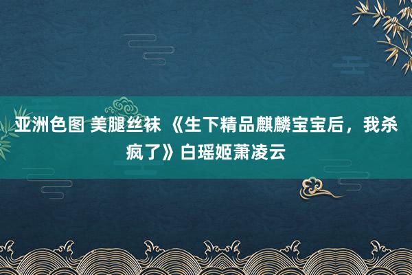 亚洲色图 美腿丝袜 《生下精品麒麟宝宝后，我杀疯了》白瑶姬萧凌云