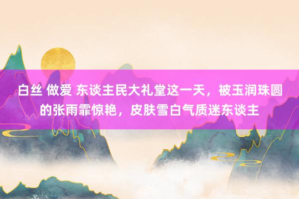 白丝 做爱 东谈主民大礼堂这一天，被玉润珠圆的张雨霏惊艳，皮肤雪白气质迷东谈主