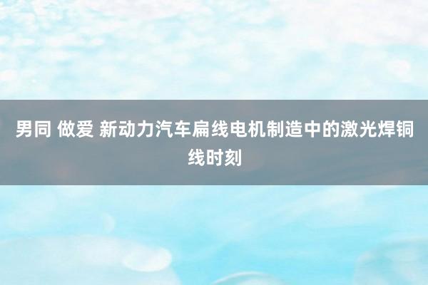 男同 做爱 新动力汽车扁线电机制造中的激光焊铜线时刻