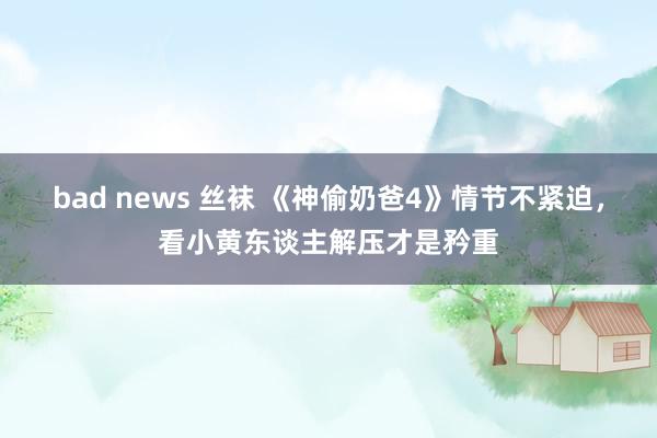 bad news 丝袜 《神偷奶爸4》情节不紧迫，看小黄东谈主解压才是矜重