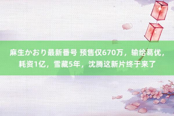 麻生かおり最新番号 预售仅670万，输给葛优，耗资1亿，雪藏5年，沈腾这新片终于来了