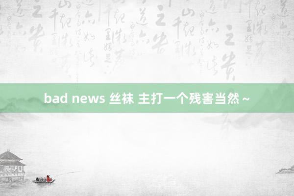 bad news 丝袜 主打一个残害当然～