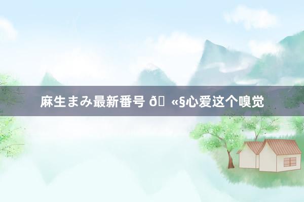 麻生まみ最新番号 ?心爱这个嗅觉