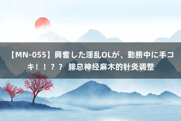 【MN-055】興奮した淫乱OLが、勤務中に手コキ！！？？ 腓总神经麻木的针灸调整