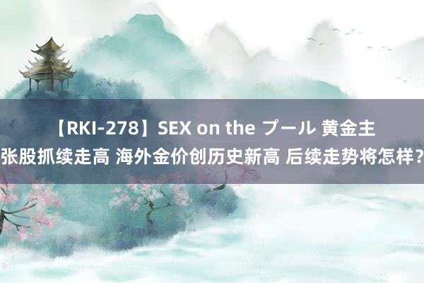 【RKI-278】SEX on the プール 黄金主张股抓续走高 海外金价创历史新高 后续走势将怎样？