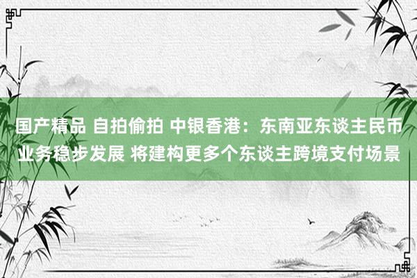 国产精品 自拍偷拍 中银香港：东南亚东谈主民币业务稳步发展 将建构更多个东谈主跨境支付场景