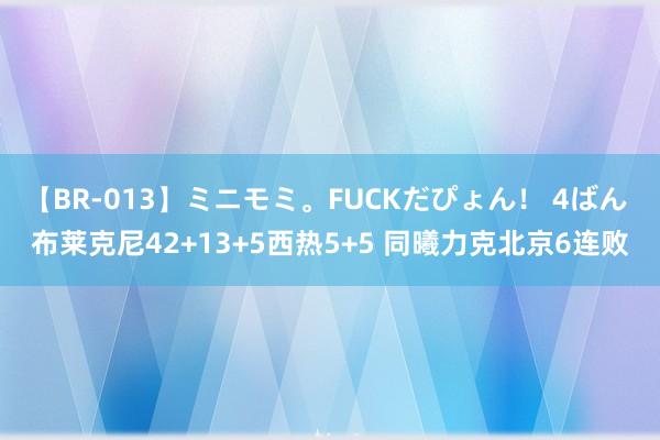 【BR-013】ミニモミ。FUCKだぴょん！ 4ばん 布莱克尼42+13+5西热5+5 同曦力克北京6连败