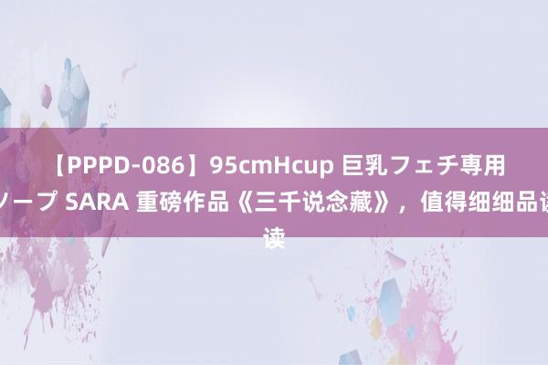 【PPPD-086】95cmHcup 巨乳フェチ専用ソープ SARA 重磅作品《三千说念藏》，值得细细品读