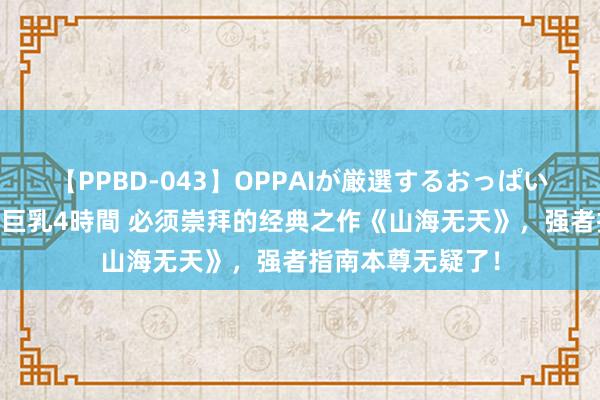 【PPBD-043】OPPAIが厳選するおっぱい 綺麗で敏感な美巨乳4時間 必须崇拜的经典之作《山海无天》，强者指南本尊无疑了！