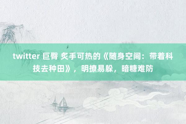 twitter 巨臀 炙手可热的《随身空间：带着科技去种田》，明撩易躲，暗糖难防