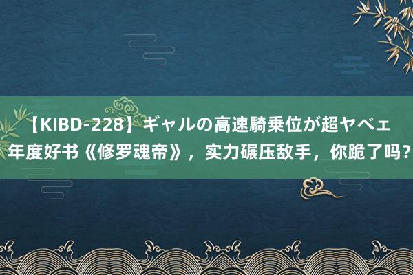 【KIBD-228】ギャルの高速騎乗位が超ヤベェ 年度好书《修罗魂帝》，实力碾压敌手，你跪了吗？