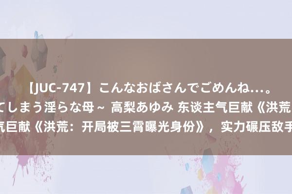 【JUC-747】こんなおばさんでごめんね…。～童貞チ○ポに発情してしまう淫らな母～ 高梨あゆみ 东谈主气巨献《洪荒：开局被三霄曝光身份》，实力碾压敌手，你跪了吗？