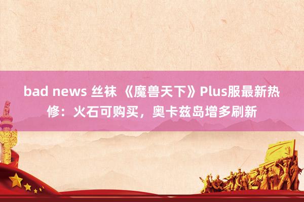 bad news 丝袜 《魔兽天下》Plus服最新热修：火石可购买，奥卡兹岛增多刷新