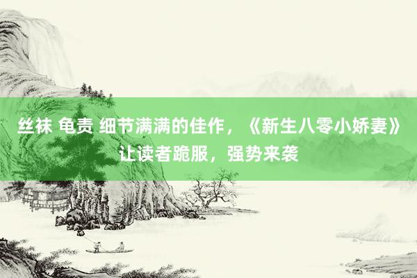 丝袜 龟责 细节满满的佳作，《新生八零小娇妻》让读者跪服，强势来袭