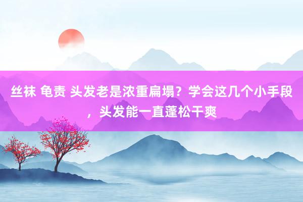 丝袜 龟责 头发老是浓重扁塌？学会这几个小手段，头发能一直蓬松干爽