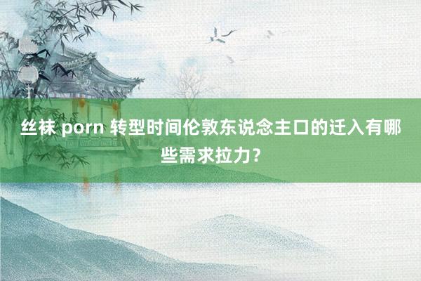 丝袜 porn 转型时间伦敦东说念主口的迁入有哪些需求拉力？