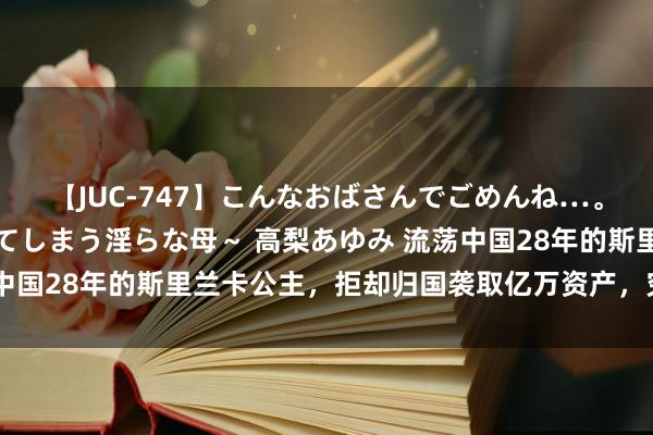 【JUC-747】こんなおばさんでごめんね…。～童貞チ○ポに発情してしまう淫らな母～ 高梨あゆみ 流荡中国28年的斯里兰卡公主，拒却归国袭取亿万资产，究竟是为何