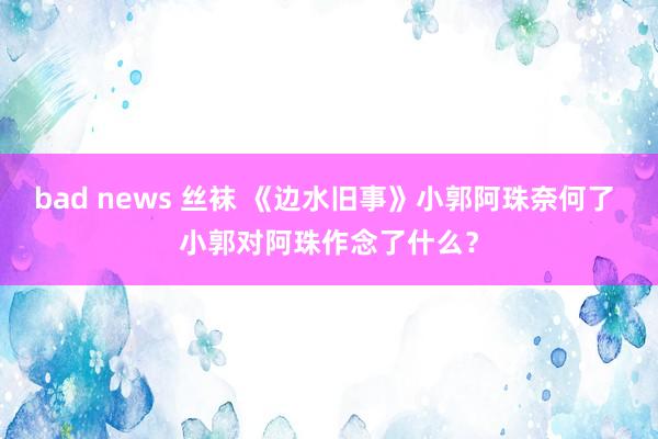 bad news 丝袜 《边水旧事》小郭阿珠奈何了 小郭对阿珠作念了什么？