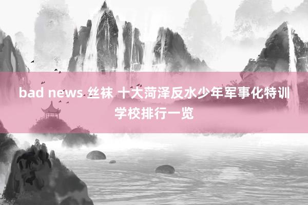 bad news 丝袜 十大菏泽反水少年军事化特训学校排行一览