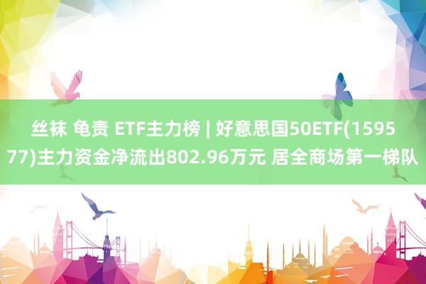 丝袜 龟责 ETF主力榜 | 好意思国50ETF(159577)主力资金净流出802.96万元 居全商场第一梯队