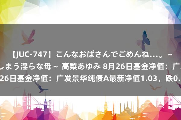 【JUC-747】こんなおばさんでごめんね…。～童貞チ○ポに発情してしまう淫らな母～ 高梨あゆみ 8月26日基金净值：广发景华纯债A最新净值1.03，跌0.02%