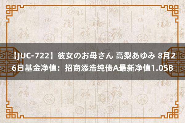 【JUC-722】彼女のお母さん 高梨あゆみ 8月26日基金净值：招商添浩纯债A最新净值1.058