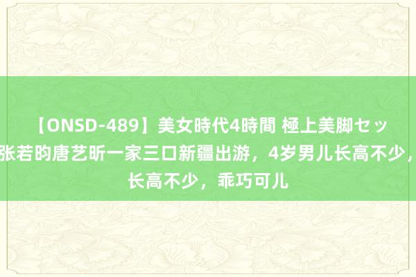 【ONSD-489】美女時代4時間 極上美脚セックス 偶遇张若昀唐艺昕一家三口新疆出游，4岁男儿长高不少，乖巧可儿