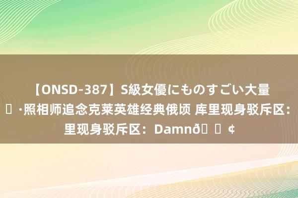 【ONSD-387】S級女優にものすごい大量顔射4時間 ?照相师追念克莱英雄经典俄顷 库里现身驳斥区：Damn?