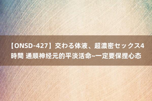 【ONSD-427】交わる体液、超濃密セックス4時間 通顺神经元的平淡活命~一定要保捏心态