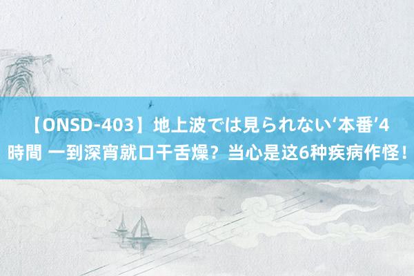 【ONSD-403】地上波では見られない‘本番’4時間 一到深宵就口干舌燥？当心是这6种疾病作怪！