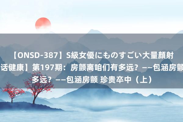 【ONSD-387】S級女優にものすごい大量顔射4時間 ​【名医话健康】第197期：房颤离咱们有多远？——包涵房颤 珍贵卒中（上）